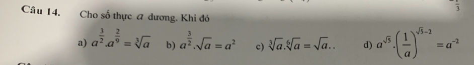 frac 3
Câu 14. Cho số thực a dương. Khi đó
a) a^(frac 3)2.a^(frac 2)9=sqrt[3](a) b) a^(frac 3)2· sqrt(a)=a^2 c) sqrt[3](a).sqrt[6](a)=sqrt(a).. d) a^(sqrt(5))· ( 1/a )^sqrt(5)-2=a^(-2)