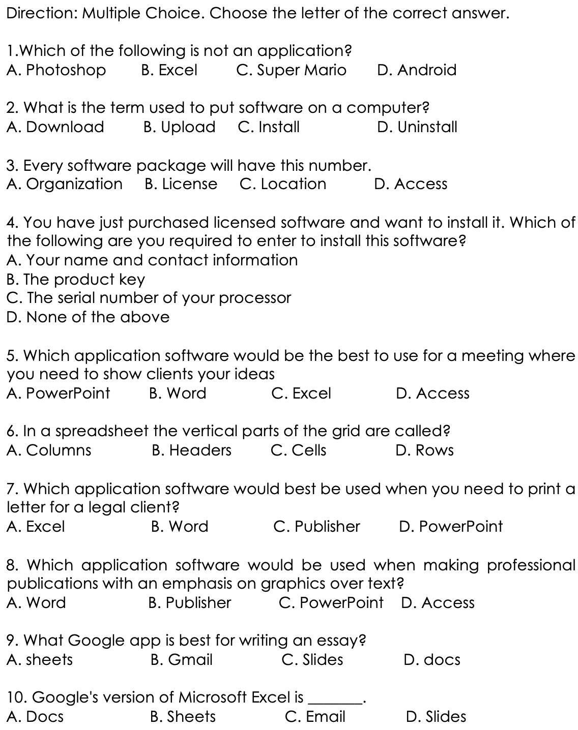 Direction: Multiple Choice. Choose the letter of the correct answer.
1.Which of the following is not an application?
A. Photoshop B. Excel C. Super Mario D. Android
2. What is the term used to put software on a computer?
A. Download B. Upload C. Install D. Uninstall
3. Every software package will have this number.
A. Organization B. License C. Location D. Access
4. You have just purchased licensed software and want to install it. Which of
the following are you required to enter to install this software?
A. Your name and contact information
B. The product key
C. The serial number of your processor
D. None of the above
5. Which application software would be the best to use for a meeting where
you need to show clients your ideas
A. PowerPoint B. Word C. Excel D. Access
6. In a spreadsheet the vertical parts of the grid are called?
A. Columns B. Headers C. Cells D. Rows
7. Which application software would best be used when you need to print a
letter for a legal client?
A. Excel B. Word C. Publisher D. PowerPoint
8. Which application software would be used when making professional
publications with an emphasis on graphics over text?
A. Word B. Publisher C. PowerPoint D. Access
9. What Google app is best for writing an essay?
A. sheets B. Gmail C. Slides D. docs
10. Google's version of Microsoft Excel is_
.
A. Docs B. Sheets C. Email D. Slides