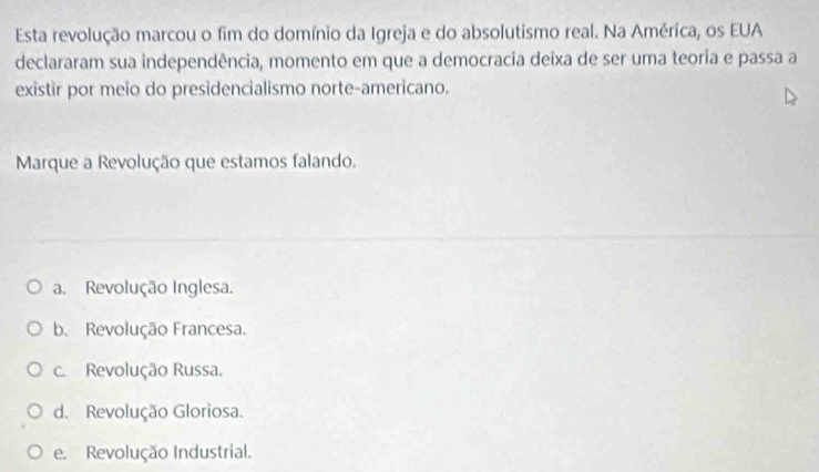 Esta revolução marcou o fim do domínio da Igreja e do absolutismo real. Na América, os EUA
declararam sua independência, momento em que a democracia deixa de ser uma teoria e passa a
existir por meio do presidencialismo norte-americano.
Marque a Revolução que estamos falando.
a. Revolução Inglesa.
b. Revolução Francesa.
c. Revolução Russa.
d. Revolução Gloriosa.
e. Revolução Industrial.