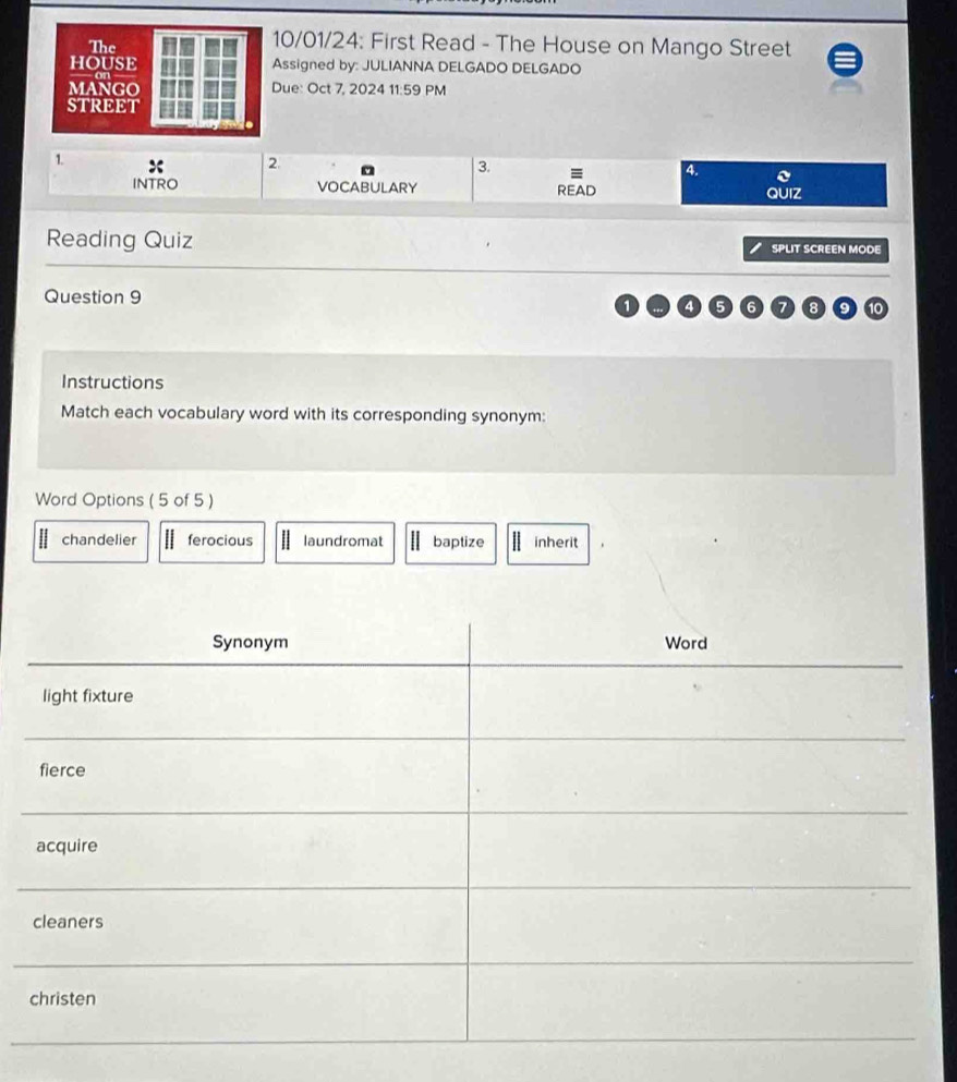 0/01/24: First Read - The House on Mango Street
ssigned by: JULIANNA DELGADO DELGADO
ue: Oct 7, 2024 11:59 PM
1.
2.
3.
4.
INTRO VOCABULARY READ
QUIZ
Reading Quiz SPLIT SCREEN MODE
Question 9
1
7 9 10
Instructions
Match each vocabulary word with its corresponding synonym:
Word Options ( 5 of 5 )
chandelier ferocious laundromat baptize inherit