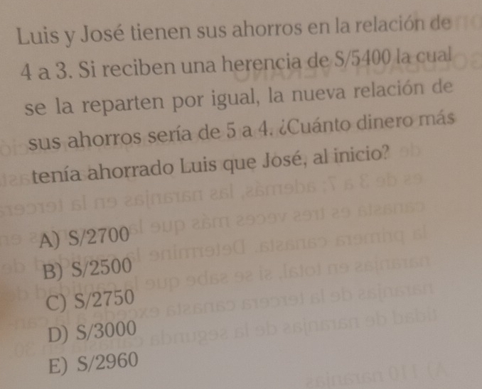 Luis y José tienen sus ahorros en la relación de
4 a 3. Si reciben una herencia de S/5400 la cual
se la reparten por igual, la nueva relación de
sus ahorros sería de 5 a 4. ¿Cuánto dinero más
tenía ahorrado Luis que José, al inicio?
A) S/2700
B) S/2500
C) S/2750
D) S/3000
E) S/2960