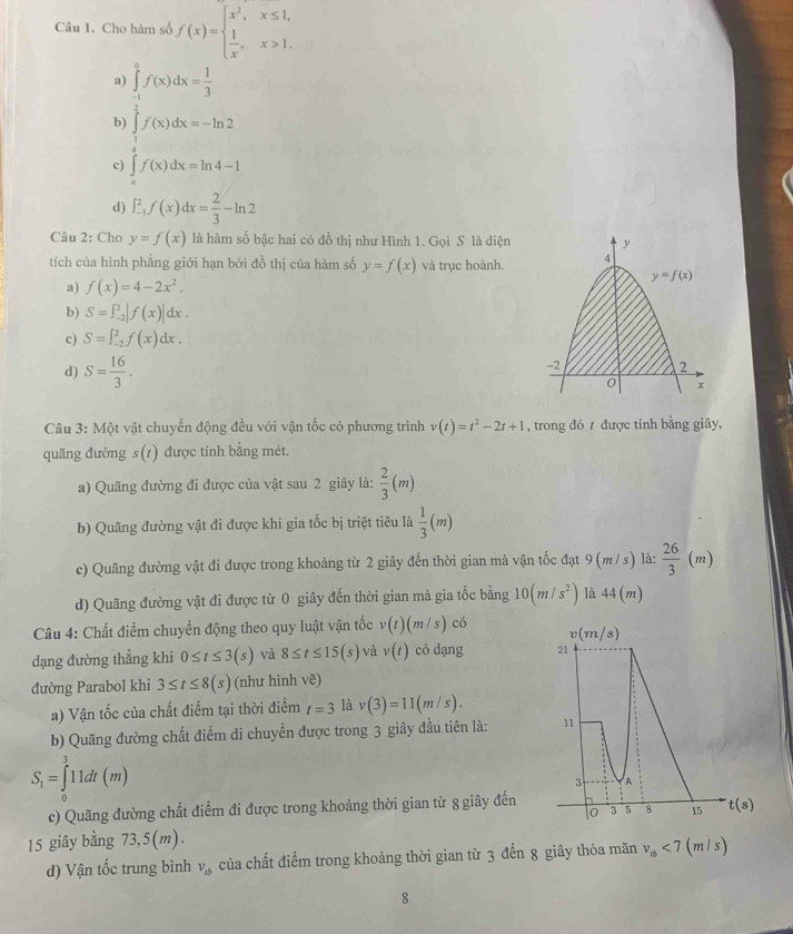 Cho hàm số f(x)=beginarrayl x^2,x≤ 1,  1/x ,x>1.endarray.
a) ∈tlimits _(-1)^0f(x)dx= 1/3 
b) ∈tlimits _1^(2f(x)dx=-ln 2
□)
c) ∈tlimits _xf(x)dx=ln 4-1
d) ∈t _(-1)^2f(x)dx= 2/3 -ln 2
Câu 2: Cho y=f(x) là hàm số bậc hai có đồ thị như Hình 1. Gọi S là diện
tích của hình phẳng giới hạn bởi đồ thị của hàm số y=f(x) và trục hoành.
a) f(x)=4-2x^2.
b) S=∈t _(-2)^2|f(x)|dx.
c) S=∈t _(-2)^2f(x)dx.
d) S= 16/3 .
Câu 3: Một vật chuyển động đều với vận tốc có phương trình v(t)=t^2-2t+1 , trong đó t được tính bằng giây,
quãng đường s(1) được tính bằng mét.
a) Quãng đường đi được của vật sau 2 giây là:  2/3 (m)
b) Quãng đường vật đi được khi gia tốc bị triệt tiêu là  1/3 (m)
c) Quãng đường vật đi được trong khoảng từ 2 giây đến thời gian mà vận tốc đạt 9 (m/ s) là:  26/3  (m
d) Quãng đường vật đi được từ 0 giây đến thời gian mà gia tốc bằng 10(m/s^2) là 44(m)
Câu 4: Chất điểm chuyển động theo quy luật vận tốc v(t)(m/s) có 
dạng đường thẳng khi 0≤ t≤ 3(s) và 8≤ t≤ 15(s) và v(t) có dạng 
đường Parabol khi 3≤ t≤ 8(s) (như hình vẽ)
a) Vận tốc của chất điểm tại thời điểm t=3 là v(3)=11(m/s).
b) Quãng đường chất điểm di chuyển được trong 3 giây đầu tiên là:
S_1=∈tlimits _0^(311dt(m)
c) Quãng đường chất điểm đi được trong khoảng thời gian từ 8 giây đến
15 giây bằng 73,5(m).
d) Vận tốc trung bình v_tb) của chất điểm trong khoảng thời gian từ 3 đến 8 giây thỏa mãn v_1b<7(m/s)
8