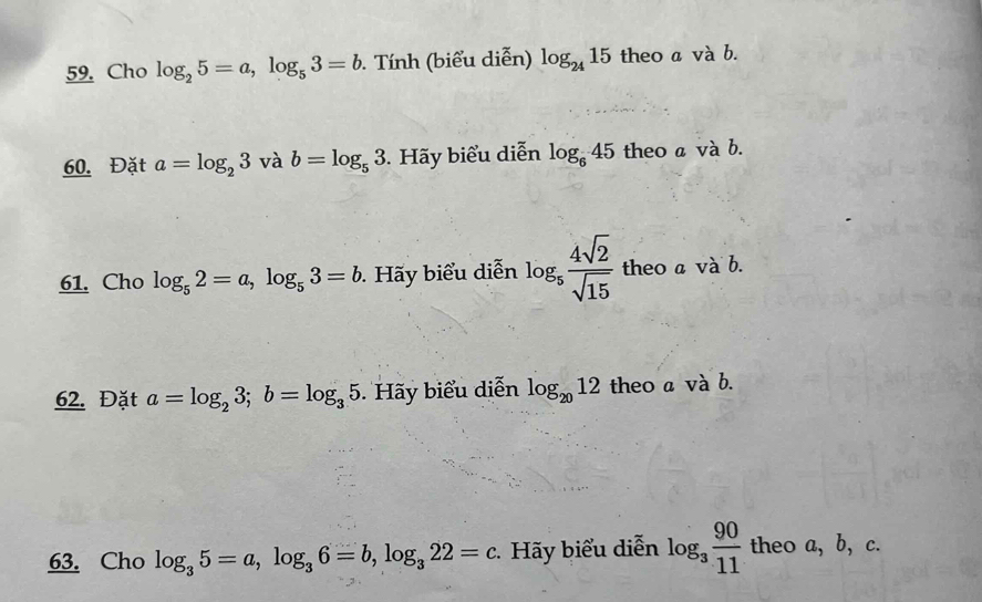 Cho log _25=a, log _53=b. Tính (biểu diễn) log _2415 theo a và b. 
60. Đặt a=log _23 và b=log _53. Hãy biểu diễn log _645 theo a và b. 
61. Cho log _52=a, log _53=b ãy biểu diễn log _5 4sqrt(2)/sqrt(15)  theo a và b. 
62. Đặt a=log _23; b=log _35 Hãy biểu diễn log _2012 theo a và b. 
63. Cho log _35=a, log _36=b, log _322=c. Hãy biểu diễn log _3 90/11  theo a, b, c.