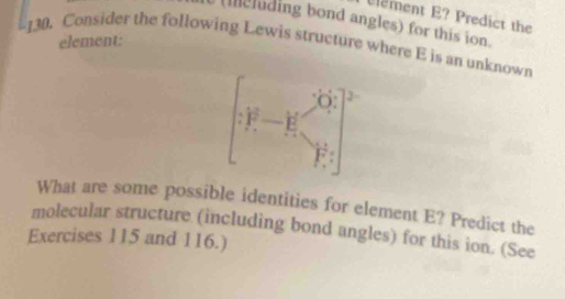 lement E? Predict the 
eluding bond angles) for this ion. 
130. Consider the following Lewis structure where E is an unknown element: 
What are some possible identities for element E? Predict the 
molecular structure (including bond angles) for this ion. (See 
Exercises 115 and 116.)