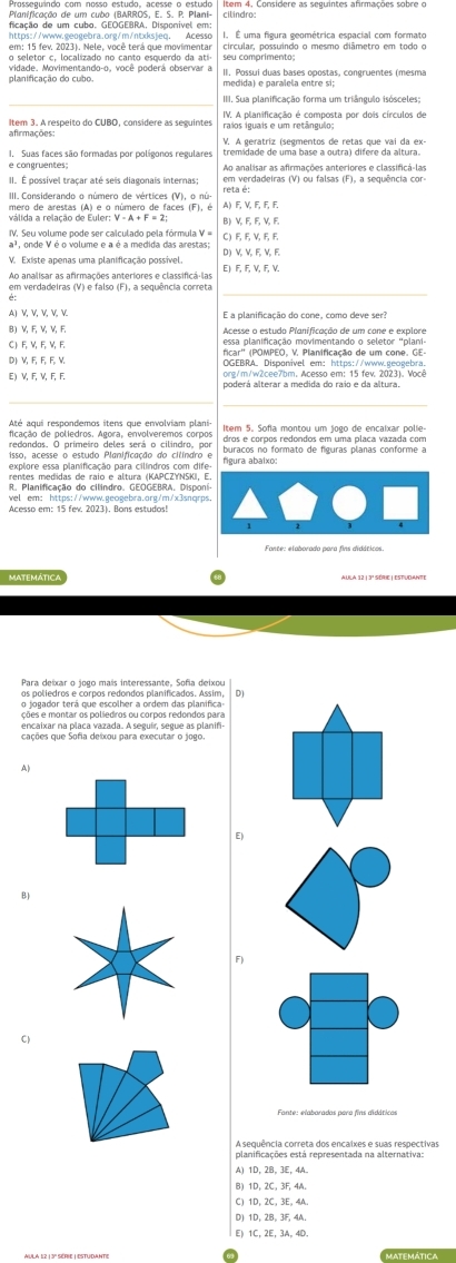 ficação de um cubo. GEOGEBRA, Disponível em: I. É uma figura geométrica espacial com formato
https://www.geogebra.org/m/ntxksjeq. Acesso circular, possuindo o mesmo diâmetro em todo o
em: 15 fev. 2023). Nele, você terá que movimentar
o seletor c, localizado no canto esquerdo da atí
planificação do cubo. vidade. Movimentando-o, você poderá observar a II. Possui duas bases opostas, congruentes (mesma
medida) e paralela entre si:
IIII. Sua planificação forma um triângulo isósceles:
ltem 3. A respeito do CUBO, considere as seguintes IV. A planificação é composta por dois círculos de
afirmações: V. A geratríz (segmentos de retas que vai da ex-
Ao analisar as afirmações anteriores e classificá-las
reta é: em verdadeiras (V) ou falsas (F), a sequência cor-
III. Considerando o número de vértices (V), o nú- A) F, V,F,F,F,
mero de arestas (A) e o número de faces (F), é
B) V E E V E
IV. Seu volume pode ser calculado pela fórmula V = C ) F, F,V,F,F
a², onde V é o volume e a é a medida das arestas; D) V V E V E
V. Existe apenas uma planificação possível. E) F, F, V, F, V.
em verdadeiras (V) e falso (F), a sequência correta
A) V V, ½, V, V
B) V, F,V, V, F. Acesse o estudo Planificação de um cone e explore
C E V E ½ E
(D) V,F,F、F、V ficar'' (POMPEO, V. Planificação de um cone. GE
OGEBRA Disponivel em: https://www.geogebra.
E) V, F, V, F, F. org/m/w2cee7bm. Acesso em: 15 fev. 2023). Você
ficação de poliedros. Agora, envolveremos corpos
redondos. O primeiro deles será o cilindro, por dros e corpos redondos em uma placa vazada com
explore essa planificação para cilindros com dife- figura abaixo:
rentes medidas de raio e altura (KAPCZYNSKI,
R. Planificação do cilindro. GEOGEBRA, Dispo
wel em: https://www.geogebra.org/m/x3snqr
matemátic.
Para deixar o jogo mais interessante, Sofia deixou
os poliedros e corpos redondos planificados. Assim, D1
o jogador terá que escolher a ordem das planifica
ções e montar os poliedros ou corpos redondos para
encaixar na placa vazada. A seguir, segue as planifi-
cações que Sofia deixou para executar o jogo.
A)
E)
B)
F)
C)
planificações está representada na alternativa:
A) 10,28,3E,4A.
1D,2C,3F,4A.
C 1D,2C,3E,4A.
10,28,3F,4A.
Matemática