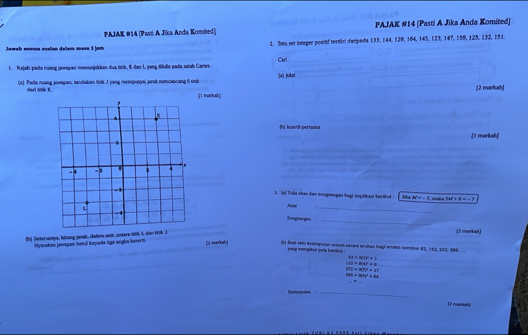 PAJAK #14 [Pasti A Jika Anda Komited] PAJAK #14 [Pasti A Jika Anda Komited] 
Jawab semua soalan dalam masa 2 jam 2. Satu set integer positif terdiri daripada 133, 144, 128, 164, 145, 123, 147, 159, 125, 132, 151. 
Cari 
1. Rajah pada ruang jawapan menunjukkan dua titik, K dan L yang dilulis pada satah Cartes. 
(a) Pada ruang jawapan, tandakan titik J yang mempunyai jarak mencancang 6 unit (a) julat 
dari titik K. [2 markah] 
[1 markah] 
(b) kuartil pertama 
[1 markah] 
3. (a) Tulis akas dan songsangan bagi implikasi berikut : 
Jika M=-5 5, maka 3M+8=-7
Akas 
_ 
Songsangan_ 
(b) Seterusnya, hitung jarak, dalam unit, antara titik L dan titik J. 
[2 markah] 
Nyatakan jawapan betul kepada tiga angka bererti. [2 markah] (b) Buat satu kesimpulan umum secara aruhan bagi urutan nombor 82, 152, 252, 388, … 
yang mengikut pola berikut :
82=9(3)^2+1
152=9(4)^2+8
252=9(5)^2+27
388=9(6)^2+64
Kesimpulan_ 
[2 markah]
