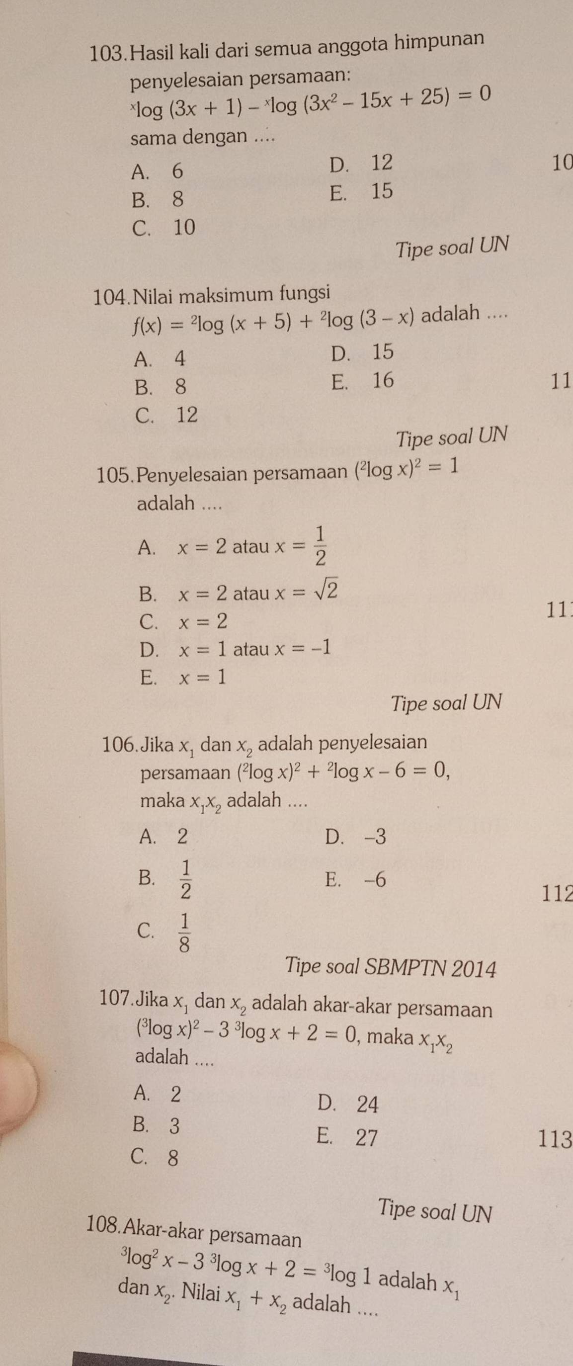 Hasil kali dari semua anggota himpunan
penyelesaian persamaan:
^xlog (3x+1)-^xlog (3x^2-15x+25)=0
sama dengan ....
A. 6 D. 12 10
B. 8 E. 15
C. 10
Tipe soal UN
104.Nilai maksimum fungsi
f(x)=^2log (x+5)+^2log (3-x) adalah ....
A. 4 D. 15
B. 8 E. 16 11
C. 12
Tipe soal UN
105.Penyelesaian persamaan (^2log x)^2=1
adalah ....
A. x=2ataux= 1/2 
B. x=2 atau x=sqrt(2)
11
C. x=2
D. x=1 atau x=-1
E. x=1
Tipe soal UN
106. Jika x, dan x_2 adalah penyelesaian
persamaan (^2log x)^2+^2log x-6=0,
maka x_1x_2 adalah ....
A. 2 D. -3
B.  1/2  E. -6
112
C.  1/8 
Tipe soal SBMPTN 2014
107. Jika x, dan X_2 adalah akar-akar persamaan
(^3log x)^2-3^3log x+2=0 , maka x_1x_2
adalah ....
A. 2 D. 24
B. 3 E. 27 113
C.8
Tipe soal UN
108.Akar-akar persamaan^3log^2x-3^3log x+2=^3log 1 adalah x_1
dan x_2. Nilai x_1+x_2 adalah ....