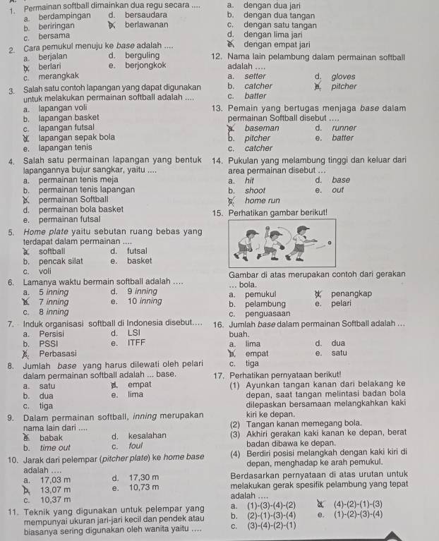 a. dengan dua jari
1. Permainan softball dimainkan dua regu secara .... b. dengan dua tangan
a. berdampingan d. bersaudara
b. beriringan  berlawanan c. dengan satu tangan
c. bersama
d. dengan lima jari
2. Cara pemukul menuju ke base adalah .... dengan empat jari
a. berjalan d. berguling 12. Nama lain pelambung dalam permainan softball
berlari e. berjongkok adalah ....
c merangkak a. setter d. gloves
3. Salah satu contoh lapangan yang dapat digunakan b. catcher pitcher
untuk melakukan permainan softball adalah .... c. batter
a. lapangan voli 13. Pemain yang bertugas menjaga base dalam
b. lapangan basket permainan Softball disebut ....
c. lapangan futsal baseman d. runner
lapangan sepak bola b. pitcher e. batter
e. lapangan tenis c. catcher
4. Salah satu permainan lapangan yang bentuk 14. Pukulan yang melambung tinggi dan keluar dari
lapangannya bujur sangkar, yaitu .... area permainan disebut ...
a. permainan tenis meja a. hit d. base
b. permainan tenis lapangan b. shoot e. out
permainan Softball  home run
d. permainan bola basket
e. permainan futsal 15. Perhatikan gambar berikut!
5. Home plate yaitu sebutan ruang bebas yang
terdapat dalam permainan ....
。 softball d. futsal
b. pencak silat e. basket
c. voli
6. Lamanya waktu bermain softball adalah …. ... bola. Gambar di atas merupakan contoh dari gerakan
a. 5 inning d. 9 inning
7 inning e. 10 inning a. pemukul b. pelambung  penangkap e. pelari
c. 8 inning c. penguasaan
7. Induk organisasi softball di Indonesia disebut… 16. Jumlah base dalam permainan Softball adalah ...
a. Persisi d. LSI buah.
b. PSSI e. ITFF a. lima d. dua
) Perbasasi b empat e. satu
8. Jumlah base yang harus dilewati oleh pelari c. tiga
dalam permainan softball adalah ... base. 17. Perhatikan pernyataan berikut!
a. satu d empat
b. dua e. lima (1) Ayunkan tangan kanan dari belakang ke
depan, saat tangan melintasi badan bola
c. tiga dilepaskan bersamaan melangkahkan kaki
9. Dalam permainan softball, inning merupakan kiri ke depan.
nama lain dari .... (2) Tangan kanan memegang bola.
a babak d. kesalahan (3) Akhiri gerakan kaki kanan ke depan, berat
b. time out c. foul badan dibawa ke depan.
10. Jarak dari pelempar (pitcher plate) ke home base (4) Berdiri posisi melangkah dengan kaki kiri di
adalah .... depan, menghadap ke arah pemukul.
a. 17,03 m d. 17,30 m Berdasarkan pernyataan di atas urutan untuk
13,07 m e. 10,73 m melakukan gerak spesifik pelambung yang tepat
c. 10,37 m adalah ....
11. Teknik yang digunakan untuk pelempar yang a. (1)-(3)-(4)-(2) a (4)-(2)-(1)-(3)
mempunyai ukuran jari-jari kecil dan pendek atau b. (2)-(1)-(3)-(4) e. (1)-(2)-(3)-(4)
biasanya sering digunakan oleh wanita yaitu .... C. (3)-(4)-(2)-(1)