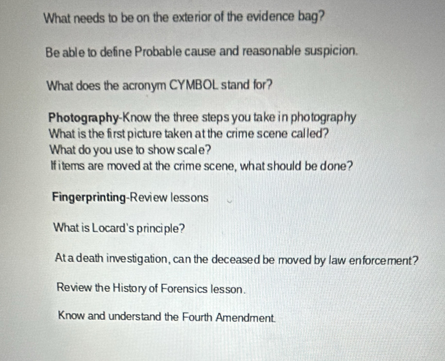 What needs to be on the exterior of the evidence bag? 
Be able to define Probable cause and reasonable suspicion. 
What does the acronym CYMBOL stand for? 
Photography-Know the three steps you take in photography 
What is the first picture taken at the crime scene called? 
What do you use to show scale? 
If items are moved at the crime scene, what should be done? 
Fingerprinting-Review lessons 
What is Locard's principle? 
At a death investigation, can the deceased be moved by law enforcement? 
Review the History of Forensics lesson. 
Know and understand the Fourth Amendment.