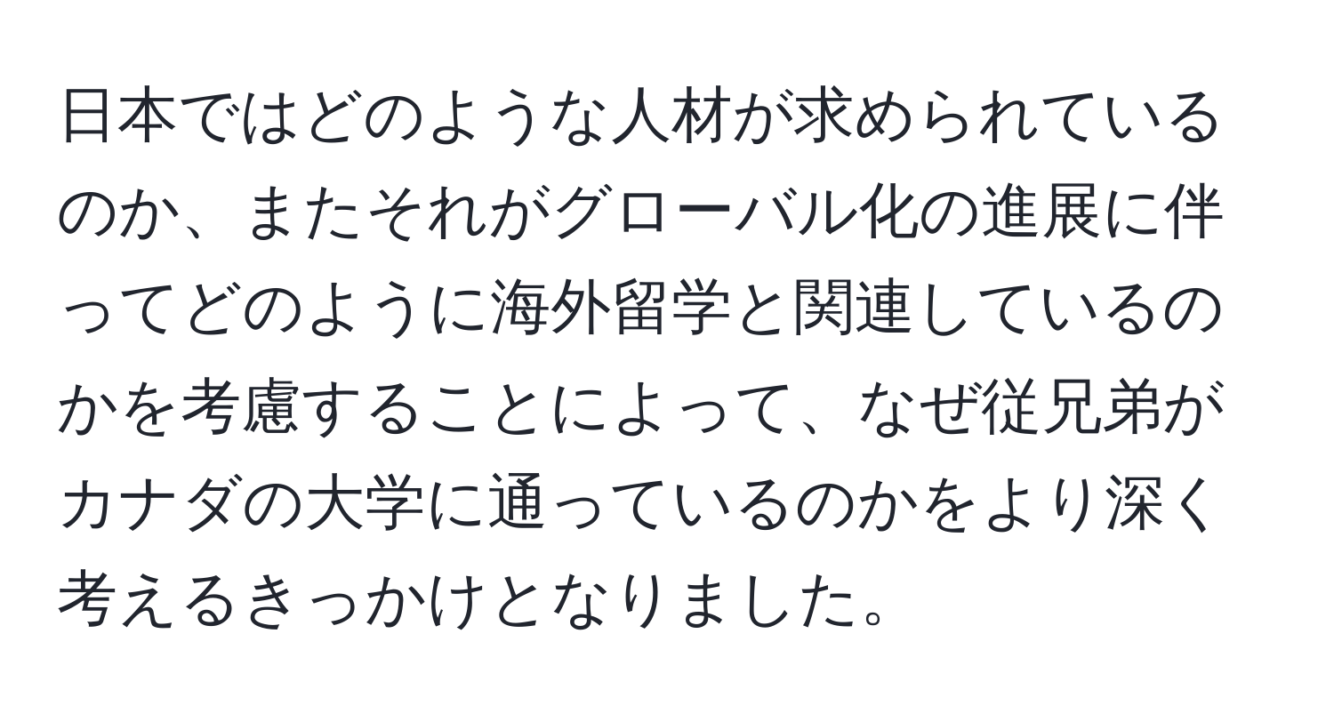 日本ではどのような人材が求められているのか、またそれがグローバル化の進展に伴ってどのように海外留学と関連しているのかを考慮することによって、なぜ従兄弟がカナダの大学に通っているのかをより深く考えるきっかけとなりました。