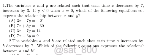 The variables x and y are related such that each time x decreases by 7,
increases by 3. If y<0</tex> when x=0 , which of the following equations cou
express the relationship between x and y?
(A) 3x+7y=-21
(B) 7x+3y=-30
(C) 3x+7y=14
(D) 7x+3y=9
2.The variables a and b are related such that each time a increases by
b decreases by 7. Which of the following equations expresses the relationsh
between a and b?