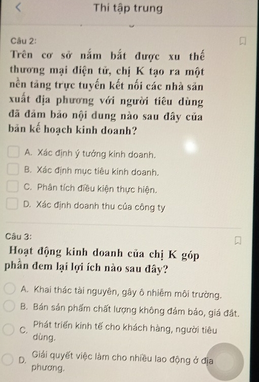 Thi tập trung
Câu 2:
Trên cơ sở nắm bắt được xu thế
thương mại điện tử, chị K tạo ra một
nền tăng trực tuyến kết nối các nhà săn
xuất địa phương với người tiêu dùng
đã đảm bảo nội dung nào sau đây của
bản kế hoạch kinh doanh?
A. Xác định ý tưởng kinh doanh.
B. Xác định mục tiêu kinh doanh.
C. Phân tích điều kiện thực hiện.
D. Xác định doanh thu của công ty
Câu 3:
Hoạt động kinh doanh của chị K góp
phần đem lại lợi ích nào sau đây?
A. Khai thác tài nguyên, gây ô nhiễm môi trường.
B. Bán sản phẩm chất lượng không đảm bảo, giá đất.
C. Phát triển kinh tế cho khách hàng, người tiêu
dùng.
D. Giải quyết việc làm cho nhiều lao động ở địa
phương.