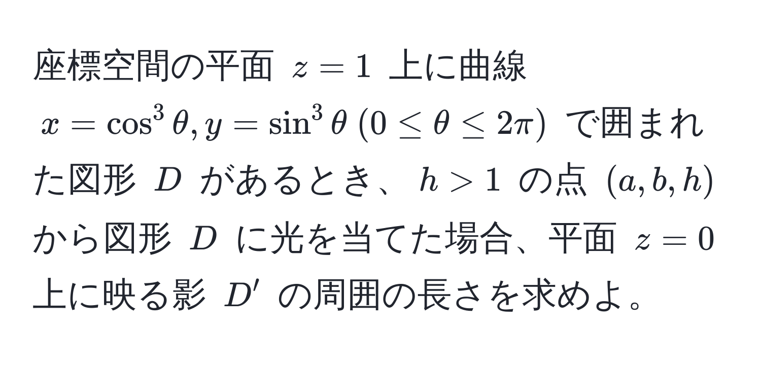 座標空間の平面 $z = 1$ 上に曲線 $x = cos^3 θ, y = sin^3 θ  (0 ≤ θ ≤ 2π)$ で囲まれた図形 $D$ があるとき、$h > 1$ の点 $(a,b,h)$ から図形 $D$ に光を当てた場合、平面 $z = 0$ 上に映る影 $D'$ の周囲の長さを求めよ。