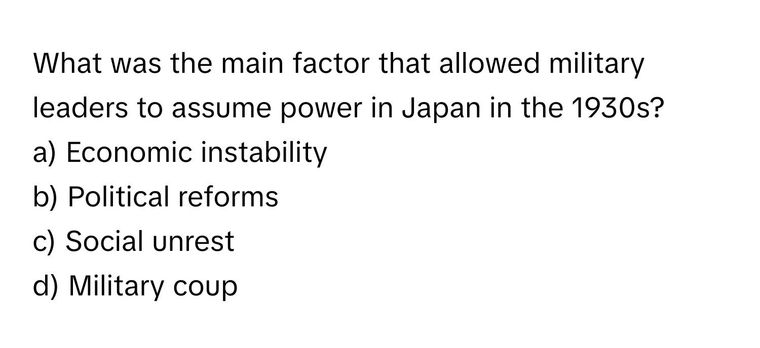 What was the main factor that allowed military leaders to assume power in Japan in the 1930s?

a) Economic instability 
b) Political reforms 
c) Social unrest 
d) Military coup