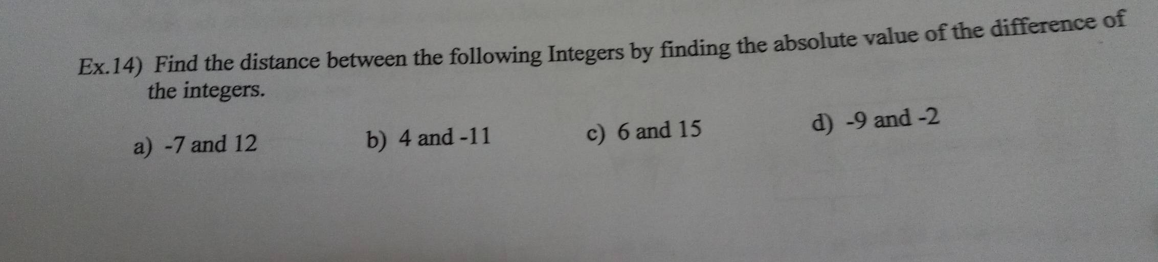 Ex.14) Find the distance between the following Integers by finding the absolute value of the difference of 
the integers. 
a) -7 and 12 b) 4 and -11 c) 6 and 15
d) -9 and -2