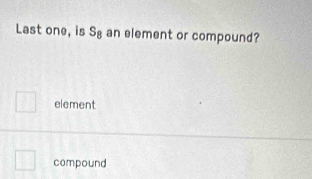 Last one, is S_8 an element or compound?
element
compound