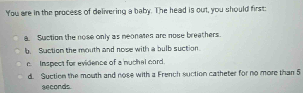 You are in the process of delivering a baby. The head is out, you should first:
a. Suction the nose only as neonates are nose breathers.
b. Suction the mouth and nose with a bulb suction.
c. Inspect for evidence of a nuchal cord.
d. Suction the mouth and nose with a French suction catheter for no more than 5
seconds.