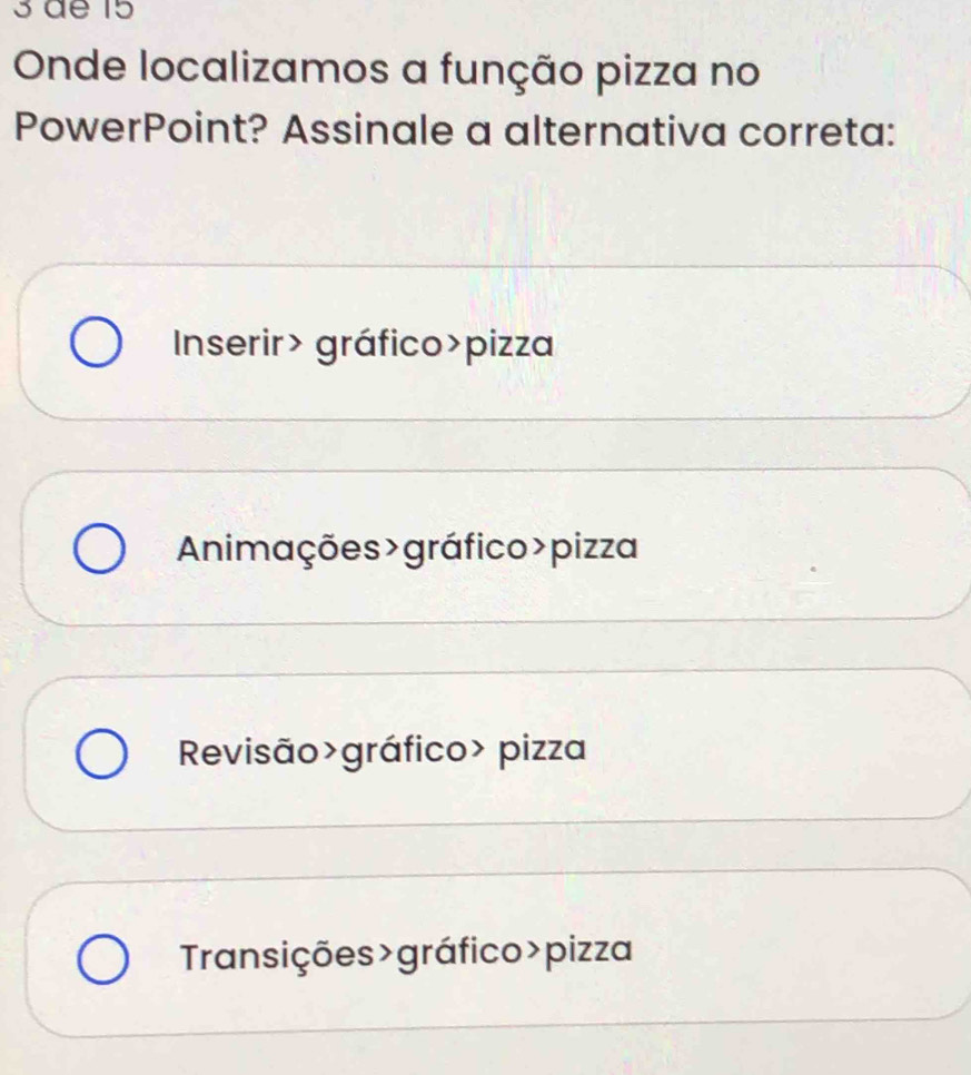 de 15
Onde localizamos a função pizza no
PowerPoint? Assinale a alternativa correta:
Inserir> gráfico>pizza
Animações >gráfico>pizza
Revisão>gráfico> pizza
Transições>gráfico>pizza