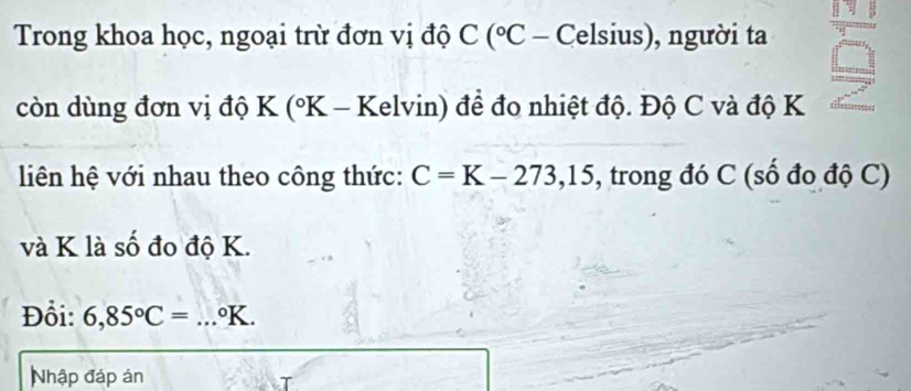 Trong khoa học, ngoại trừ đơn vị độ C (° - Celsius), người ta 
còn dùng đơn vị độ K (°K - Kelvin) để đo nhiệt độ. Độ C và độ K
liên hệ với nhau theo công thức: C=K-273,15 , trong đó C (số đo độ C) 
và K là số đo độ K. 
Đổi: 6,85°C= _ °K. 
Nhập đáp án