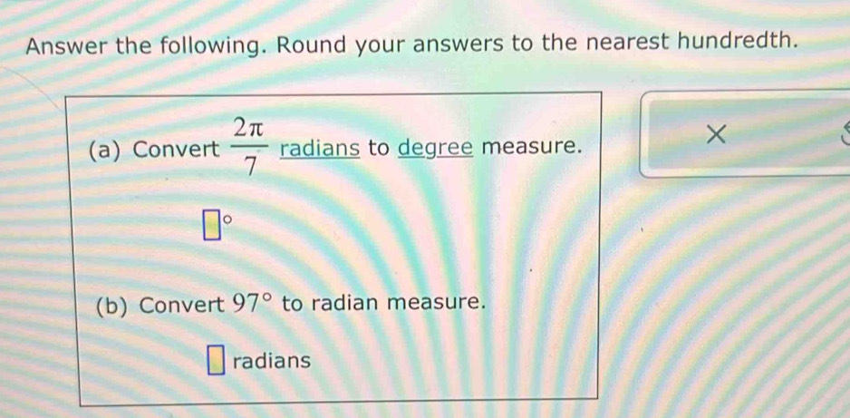 Answer the following. Round your answers to the nearest hundredth. 
(a) Convert  2π /7  radians to degree measure. 
×
□°
(b) Convert 97° to radian measure. 
radians