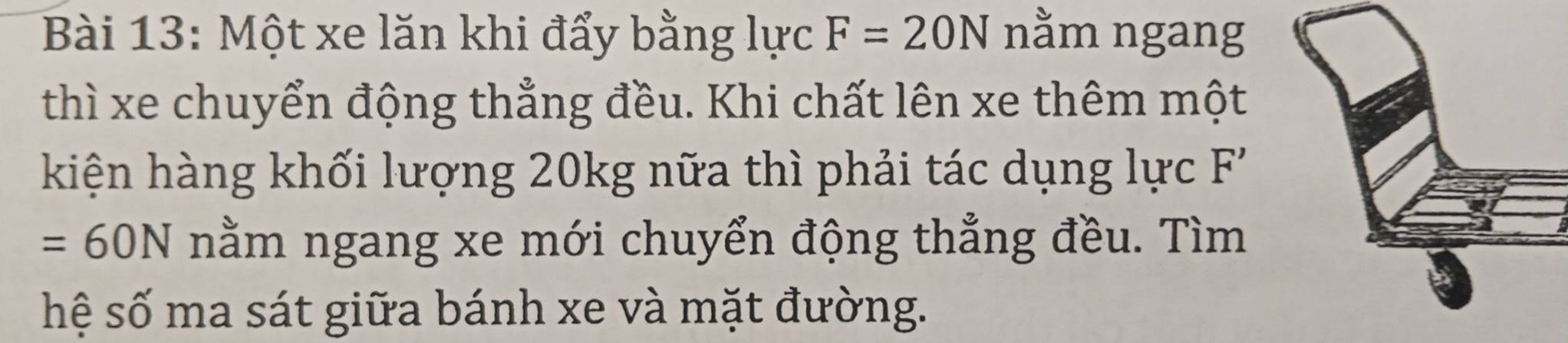 Một xe lăn khi đẩy bằng lực F=20N nằm ngang 
thì xe chuyển động thẳng đều. Khi chất lên xe thêm một 
kiện hàng khối lượng 20kg nữa thì phải tác dụng lực F'
=60N nằm ngang xe mới chuyển động thẳng đều. Tìm 
hệ số ma sát giữa bánh xe và mặt đường.