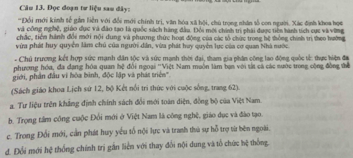 Đọc đoạn tư liệu sau đây:
*Đổi mới kinh tể gần liền với đổi mới chính trị, văn hóa xã hội, chú trọng nhân tổ con người. Xác định khoa học
và công nghệ, giáo dục và đảo tạo là quốc sách hàng đầu. Đổi mới chính trị phải được tiền hành tích cực và vững
chắc, tiền hành đổi mới nội dung và phương thức hoạt động của các tổ chức trong hệ thống chính trị theo hướng
vừa phát huy quyển làm chủ của người dân, vừa phát huy quyền lực của cơ quan Nhà nước.
-Chủ trương kết hợp sức mạnh dân tộc và sức mạnh thời đại, tham gia phân công lao động quốc tế: thực hiện đa
phương hóa, đa dạng hóa quan hệ đổi ngoại ''Việt Nam muốn làm bạn với tắt cả các nước trong cộng đồng thể
giới, phân đầu vì hòa bình, độc lập và phát triển'.
(Sách giáo khoa Lịch sứ 12, bộ Kết nổi tri thức với cuộc sống, trang 62).
a. Tư liệu trên khẳng định chính sách đổi mới toàn diện, đồng bộ của Việt Nam.
b. Trọng tâm công cuộc Đổi mới ở Việt Nam là công nghệ, giáo dục và đào tạo.
c. Trong Đỗi mới, cần phát huy yếu tố nội lực và tranh thủ sự hỗ trợ từ bên ngoài.
d. Đổi mới hệ thống chính trị gắn liền với thay đổi nội dung và tổ chức hệ thống.