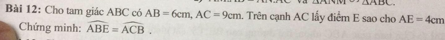 △ ATN △ ABC. 
Bài 12: Cho tam giác ABC có AB=6cm, AC=9cm. Trên cạnh AC lấy điểm E sao cho AE=4cm
Chứng minh: widehat ABE=widehat ACB.