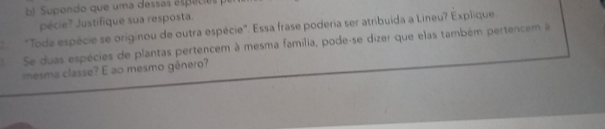 Supondo que uma dessas especios 
pécie? Justifique sua resposta. 
'Toda espécie se originou de outra espécie''. Essa frase poderia ser atribuída a Lineu? Explique. 
Se duas espécies de plantas pertencem à mesma família, pode-se dizer que elas também pertencem à 
mesma classe? É ao mesmo gênero?