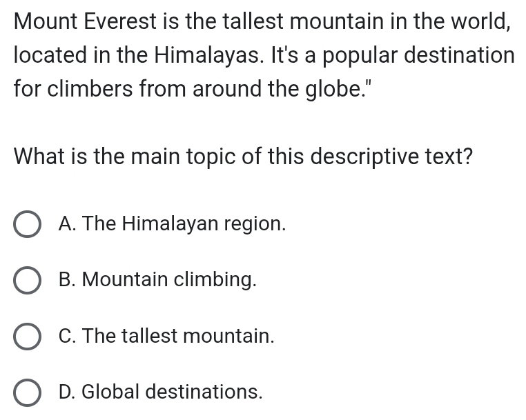 Mount Everest is the tallest mountain in the world,
located in the Himalayas. It's a popular destination
for climbers from around the globe."
What is the main topic of this descriptive text?
A. The Himalayan region.
B. Mountain climbing.
C. The tallest mountain.
D. Global destinations.