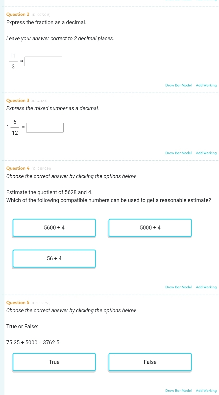 (ID 10072213)
Express the fraction as a decimal.
Leave your answer correct to 2 decimal places.
 11/3 approx □
Draw Bar Model Add Working
Question 3 (ID 147120)
Express the mixed number as a decimal.
1 6/12 =□
Draw Bar Model Add Working
Question 4 (ID 10164084)
Choose the correct answer by clicking the options below.
Estimate the quotient of 5628 and 4.
Which of the following compatible numbers can be used to get a reasonable estimate?
5600/ 4
5000/ 4
56/ 4
Draw Bar Model Add Working
Question 5 (ID 10165255)
Choose the correct answer by clicking the options below.
True or False:
75.25/ 5000=3762.5
True False
Draw Bar Model Add Working