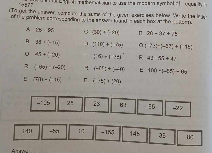 the first English mathematician to use the modern symbol of equality in
1557?
(To get the answer, compute the sums of the given exercises below. Write the letter
of the problem corresponding to the answer found in each box at the bottom).
A 25+95
C (30)+(-20) R 28+37+75
B 38+(-15) D (110)+(-75) 。 (-73)+(-67)+(-15)
。 45/ (-20) T (16)+(-38) R 43+55+47
R (-65)+(-20) R (-65)+(-40) E 100+(-85)+65
E (78)+(-15) E (-75)+(20)
-105 25 23 63 -85 -22
140 -55 10 -155 145 35 80
Answer: