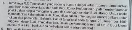 Terpilihnya R.T. Tirtokusumo yang seorang bupati sebagai ketua rupanya dimaksudkan 
agar lebih memberikan kekuatan pada Budi Utomo. Kedudukan bupati memberi dampak 
positif dalam rangka menggalang dana dan keanggotaan dari Budi Utomo. Untuk usaha 
memantapkan keberadaan Budi Utomo diusahakan untuk segera mendapatkan badan 
hukum dari pemerintah Belanda. Hal ini terealisasi pada tanggal 28 Desember 1909. 
anggaran dasar Budi Utomo disahkan. Dalam perkembangannya, di tubuh Budi Utomo 
muncul dua aliran berikut. Apa perbedaan kedua aliran tersebut ! 
5 Kita walih herb a