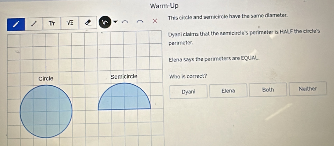 Warm-Up
Tr ^  x This circle and semicircle have the same diameter.
i claims that the semicircle's perimeter is HALF the circle's
eter.
a says the perimeters are EQUAL.
is correct?
Dyani Elena Both Neither