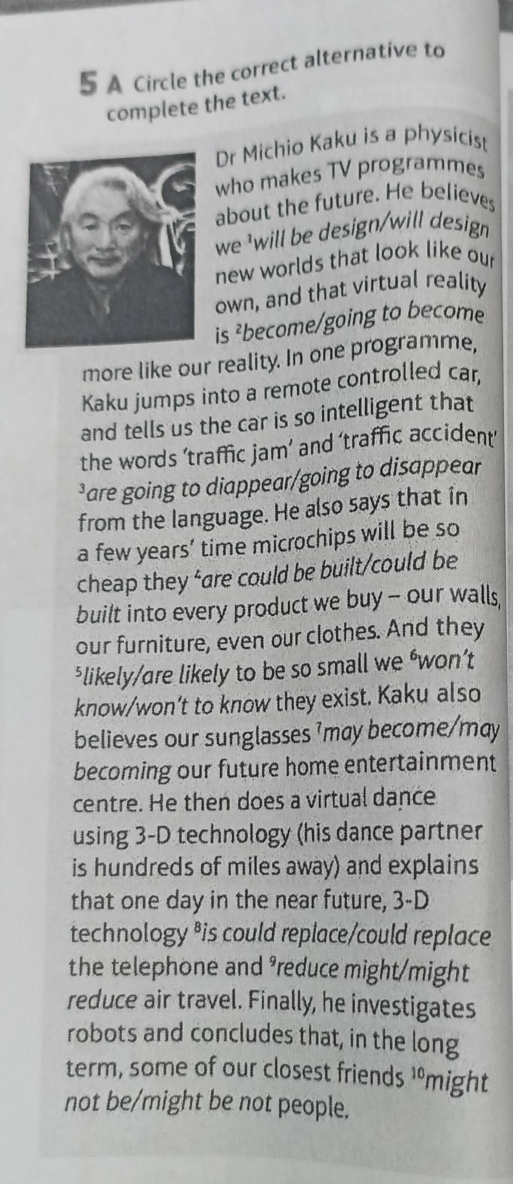 A Circle the correct alternative to 
complete the text. 
Dr Michio Kaku is a physicist 
who makes TV programmes 
about the future. He believes 
we will be design/will design 
new worlds that look like our 
own, and that virtual reality 
is ²become/going to become 
more like our reality. In one programme, 
Kaku jumps into a remote controlled car, 
and tells us the car is so intelligent that 
the words ’traffic jam’ and ‘traffic accident 
Pare going to diappear/going to disappear 
from the language. He also says that in 
a few years’ time microchips will be so 
cheap they ‘are could be built/could be 
built into every product we buy - our walls, 
our furniture, even our clothes. And they 
$likely/are likely to be so small we ‘won’t 
know/won’t to know they exist. Kaku also 
believes our sunglasses ’may become/may 
becoming our future home entertainment 
centre. He then does a virtual dance 
using 3-D technology (his dance partner 
is hundreds of miles away) and explains 
that one day in the near future, 3-D
technology *is could replace/could replace 
the telephone and ³reduce might/might 
reduce air travel. Finally, he investigates 
robots and concludes that, in the long 
term, some of our closest friends 10 might 
not be/might be not people.