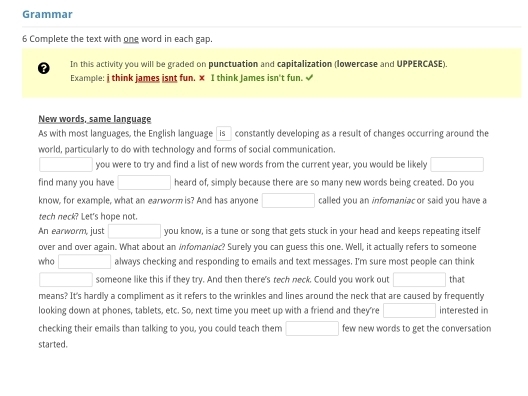 Grammar 
6 Complete the text with one word in each gap. 
In this activity you will be graded on punctuation and capitalization (lowercase and UPPERCASE). 
Example: j think james isnt fun. x I think James isn't fun. √ 
New words, same language 
As with most languages, the English language is constantly developing as a result of changes occurring around the 
world, particularly to do with technology and forms of social communication, 
□ you were to try and find a list of new words from the current year, you would be likely □ 
find many you have □ heard of, simply because there are so many new words being created. Do you 
know, for example, what an earworm is? And has anyone □ called you an infomaniac or said you have a 
tech neck? Let's hope not. 
An earworm, just □ you know, is a tune or song that gets stuck in your head and keeps repeating itself 
over and over again. What about an infomaniac? Surely you can guess this one. Well, it actually refers to someone 
who □ always checking and responding to emails and text messages. I'm sure most people can think 
□ someone like this if they try. And then there's tech neck. Could you work out □ that 
means? It's hardly a compliment as it refers to the wrinkles and lines around the neck that are caused by frequently 
looking down at phones, tablets, etc. So, next time you meet up with a friend and they're □ interested in 
checking their emails than talking to you, you could teach them □ few new words to get the conversation 
started.