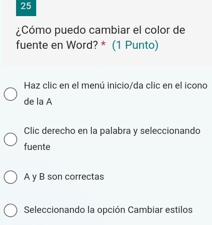 25
¿Cómo puedo cambiar el color de
fuente en Word? * (1 Punto)
Haz clic en el menú inicio/da clic en el icono
de la A
Clic derecho en la palabra y seleccionando
fuente
A y B son correctas
Seleccionando la opción Cambiar estilos