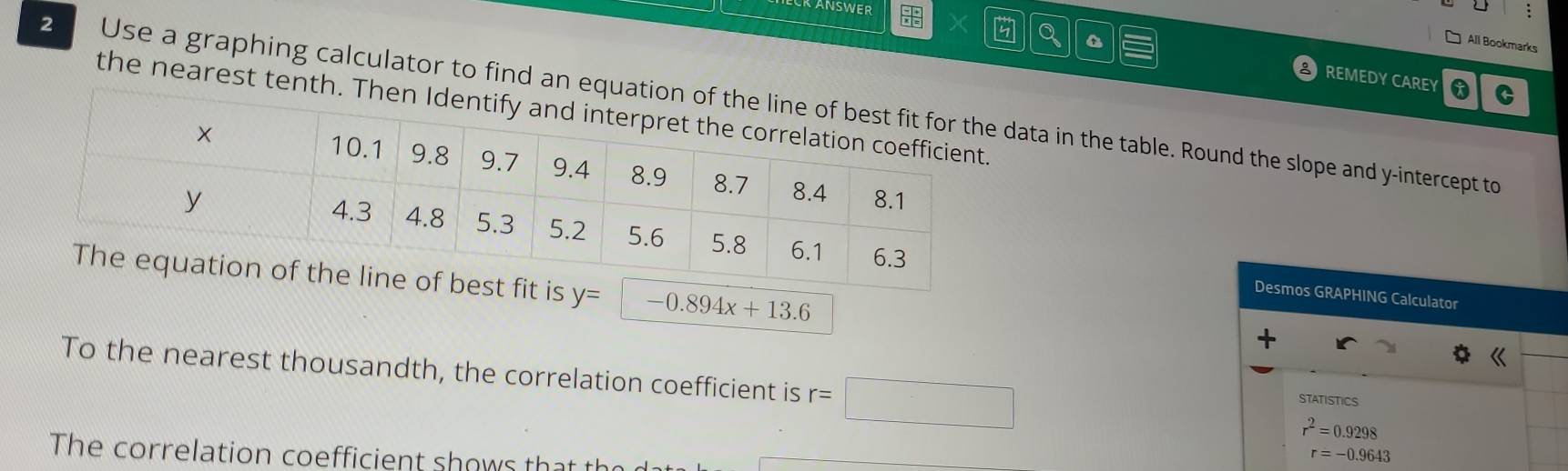 KANSWER 
All Bookmarks 
X REMEDY CAREY 
C 
2 Use a graphing calculator to find an eq data in the table. Round the slope and y-intercept to 
the nearest tent 
is y= -0.894x+13.6
Desmos GRAPHING Calculator 
To the nearest thousandth, the correlation coefficient is r=□
STATISTICS
r^2=0.9298
The correlation coefficient shows th
r=-0.9643