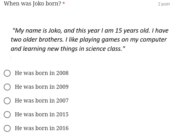 When was Joko born? * 2 point
"My name is Joko, and this year I am 15 years old. I have
two older brothers. I like playing games on my computer
and learning new things in science class."
He was born in 2008
He was born in 2009
He was born in 2007
He was born in 2015
He was born in 2016