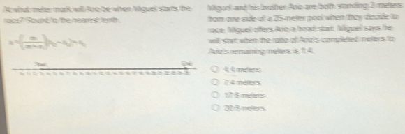 At; what meter mark will Aro be when Miguel slarts the Miguell and his brother Aro are both slanding 3 meters
raz? Round to the nearest terth from one-side of a 25-meter pool when they decide to
race. Miguell offers Aro a head start, Miguel says he
a=( m/(m+n) )_(t_1-t_2)+t_1 will start when the raa of Ara's completed meters to
Avo's remaining meters is 1 4
4,4 meters
7 4 meters
17 $melers
20 6 melers