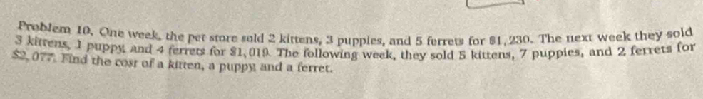 Problem 10. One week, the pet store sold 2 kittens, 3 puppies, and 5 ferrets for $1, 230. The next week they sold
3 kittens, 1 puppy and 4 ferrets for $1,019 The following week, they sold 5 kittens, 7 puppies, and 2 ferrets for
$2, 077. Find the cost of a kitten, a puppy and a ferret.