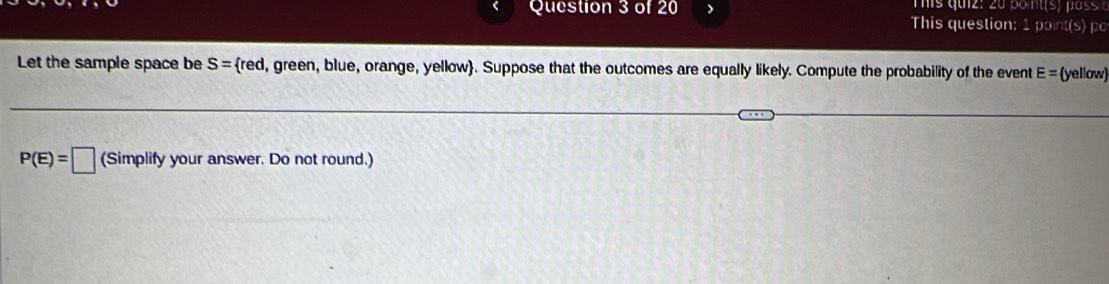 This question: 1 point(s) po 
Let the sample space be S= red, green, blue, orange, yellow. Suppose that the outcomes are equally likely. Compute the probability of the event E= yellow
P(E)=□ (Simplify your answer. Do not round.)