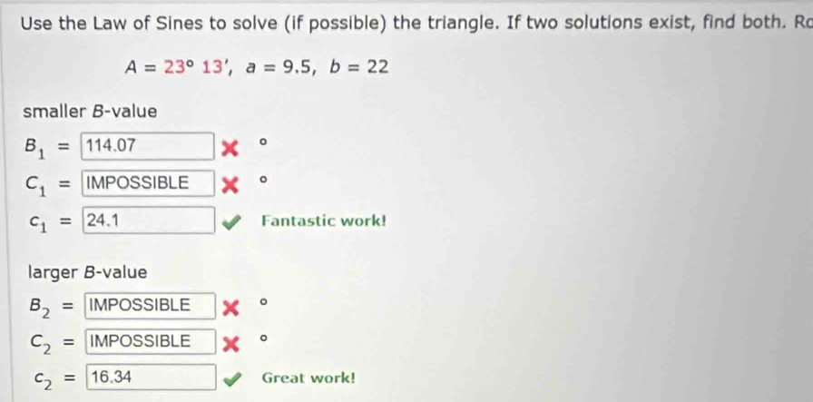 Use the Law of Sines to solve (if possible) the triangle. If two solutions exist, find both. Ro
A=23°13', a=9.5, b=22
smaller B-value
B_1= 11 4.07
。
C_1= IMPOSSIBLE 。
c_1= ) 24.1 Fantastic work! 
larger B-value
B_2= IMPOSSIBLE 。
C_2= IMPOSSIBLE
c_2= |16.34 Great work!