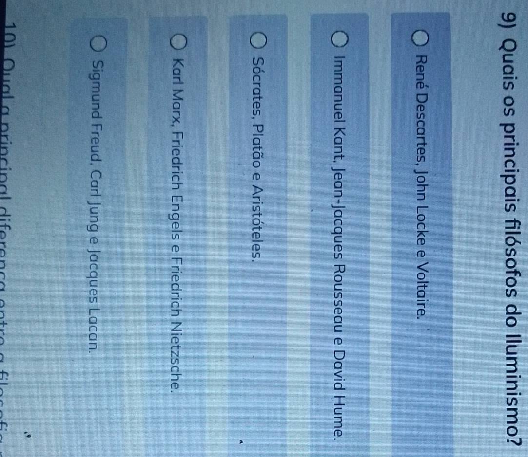 Quais os principais filósofos do Iluminismo?
René Descartes, John Locke e Voltaire.
Immanuel Kant, Jean-Jacques Rousseau e David Hume.
Sócrates, Platão e Aristóteles.
Karl Marx, Friedrich Engels e Friedrich Nietzsche.
Sigmund Freud, Carl Jung e Jacques Lacan.
10) Qual a principal diferença entre a fila
