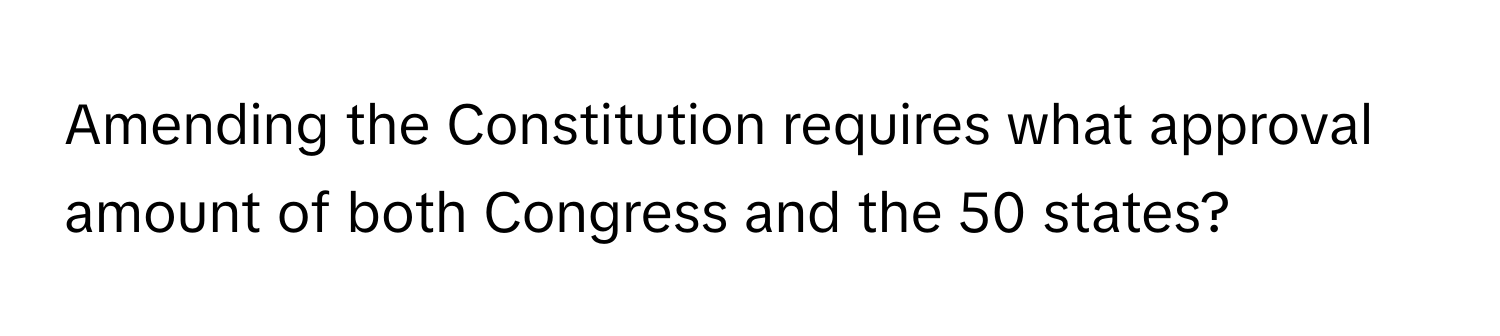 Amending the Constitution requires what approval amount of both Congress and the 50 states?