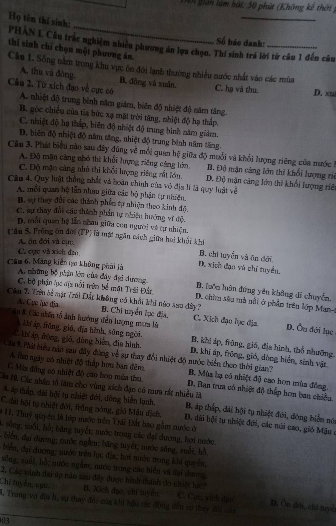 hn gián làm bài: 50 phút (Không kế thời ý
_
_
Họ tên thí sinh:
Số báo danh:
PHÀN I. Câu trắc nghiệm nhiều phương án lựa chọn. Thí sinh trả lời từ câu 1 đến câu
thí sinh chỉ chọn một phương án.
Câu 1. Sông nằm trong khu vực ôn đới lạnh thường nhiều nước nhất vào các mùa
A. thu và đông. B. đông và xuân. C. hạ và thu.
Câu 2. Từ xích đạo về cực có
D. xu
A. nhiệt độ trung bình năm giảm, biên độ nhiệt độ năm tăng.
B. góc chiếu của tia bức xạ mặt trời tăng, nhiệt độ hạ thấp.
C. nhiệt độ hạ thấp, biên độ nhiệt độ trung bình năm giảm.
D. biên độ nhiệt độ năm tăng, nhiệt độ trung bình năm tăng.
Câu 3. Phát biểu nào sau đây đúng về mối quan hệ giữa độ muối và khối lượng riêng của nước h
A. Độ mặn càng nhỏ thì khối lượng riêng càng lớn. B. Độ mặn càng lớn thì khối lượng riê
C. Độ mặn càng nhỏ thì khối lượng riêng rất lớn. D. Độ mặn càng lớn thì khối lượng riê
Câu 4. Quy luật thống nhất và hoàn chỉnh của vỏ địa lí là quy luật về
A. mối quan hệ lẫn nhau giữa các bộ phận tự nhiện.
B. sự thay đồi các thành phần tự nhiện theo kinh độ.
C. sự thay đổi các thành phần tự nhiện hướng vĩ độ.
D. mỗi quan hệ lẫn nhau giữa con người và tự nhiện.
Câu 5. Frông ôn đới (FP) là mặt ngăn cách giữa hai khối khí
A. ôn đới và cực.
C. cực và xích đạo.
B. chí tuyến và ôn đới.
Câu 6. Mảng kiến tạo không phải là
D. xích đạo và chí tuyến.
A. những bộ phận lớn của đáy đại dương. B. luôn luôn đứng yên không di chuyển.
C. bộ phận lục địa nổi trên bề mặt Trái Đất. D. chìm sâu mà nồi ở phần trên lớp Man-t
Câu 7. Trên bề mặt Trái Đất không có khối khí nào sau đây?
A. Cực lục địa. B. Chí tuyến lục địa. C. Xích đạo lục địa. D. Ôn đới lục
âu 8. Các nhân tố ảnh hưởng đến lượng mưa là
khí áp, frông, gió, địa hình, sông ngòi. B. khí áp, frông, gió, địa hình, thổ nhưỡng.
C. khí áp, frông, gió, dòng biển, địa hình. D. khí áp, frông, gió, dòng biển, sinh vật.
Cầu 9. Phát biểu nào sau đây đúng về sự thay đổi nhiệt độ nước biển theo thời gian?
A. Ban ngày có nhiệt độ thấp hơn ban đêm.  B. Mùa hạ có nhiệt độ cao hơn mùa đông.
C. Mùa đông có nhiệt độ cao hơn mùa thu. D. Ban trưa có nhiệt độ thấp hơn ban chiều.
Câu 10. Các nhân tố làm cho vùng xích đạo có mưa rất nhiều là
A. áp thấp, dài hội tụ nhiệt đới, dòng biển lạnh. B. áp thấp, dải hội tụ nhiệt đới, dòng biển nó
C. dài hội tụ nhiệt đới, frồng nóng, gió Mậu dịch. D. dài hội tụ nhiệt đới, các núi cao, gió Mậu ở
* 11. Thuỷ quyền là lớp nước trên Trái Đất bao gồm nước ở
sông, suối, hồ; băng tuyết; nước trong các đại dương, hơi nước.
- biển, đại dương; nước ngầm; băng tuyết; nước sông, suối, hồ.
biển, đại dương; nước trên lục địa; hơi nước trong khí quyền,
sông, suối, hồ; nước ngầm; nước trong các biên và đại dương.
2. Các vành đai áp nào sau đây được hình thành do nhiệt lục?
Chí tuyển, cục. B. Xích đạo, chí tuyển. C. Cực, xích đạo
3. Trong vỏ địa lí, sự thay đồi của khí hậu tắc động đến sự thay đổi của
D. Ôn đới, chỉ tuyế
03