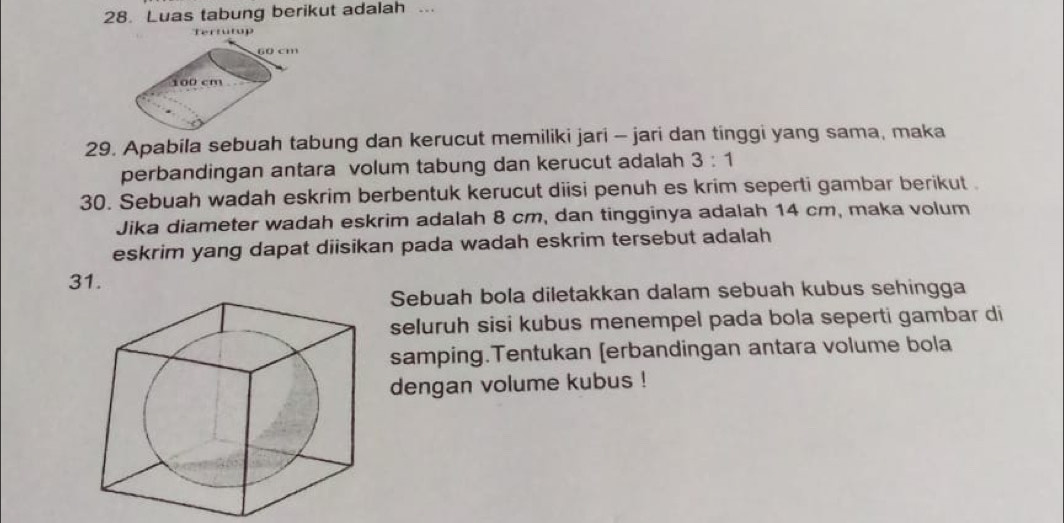 Luas tabung berikut adalah ... 
er p
60 cm
100 cm
29. Apabila sebuah tabung dan kerucut memiliki jari - jari dan tinggi yang sama, maka 
perbandingan antara volum tabung dan kerucut adalah 3:1
30. Sebuah wadah eskrim berbentuk kerucut diisi penuh es krim seperti gambar berikut . 
Jika diameter wadah eskrim adalah 8 cm, dan tingginya adalah 14 cm, maka volum 
eskrim yang dapat diisikan pada wadah eskrim tersebut adalah 
31. 
Sebuah bola diletakkan dalam sebuah kubus sehingga 
seluruh sisi kubus menempel pada bola seperti gambar di 
samping.Tentukan [erbandingan antara volume bola 
dengan volume kubus !