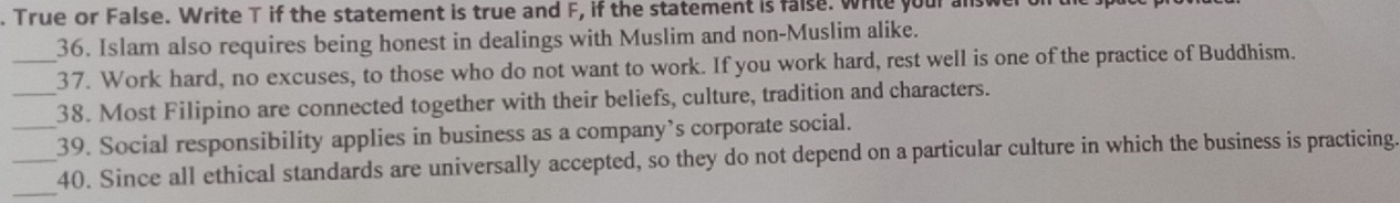 True or False. Write T if the statement is true and F, if the statement is false. wrile your answer 
36. Islam also requires being honest in dealings with Muslim and non-Muslim alike. 
_37. Work hard, no excuses, to those who do not want to work. If you work hard, rest well is one of the practice of Buddhism. 
_38. Most Filipino are connected together with their beliefs, culture, tradition and characters. 
_39. Social responsibility applies in business as a company’s corporate social. 
_ 
_40. Since all ethical standards are universally accepted, so they do not depend on a particular culture in which the business is practicing