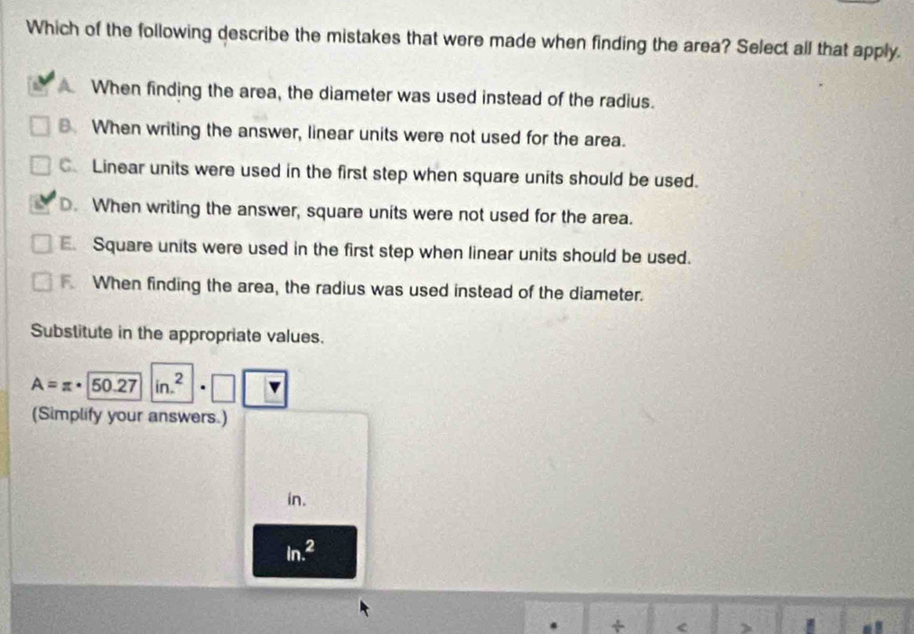 Which of the following describe the mistakes that were made when finding the area? Select all that apply.
When finding the area, the diameter was used instead of the radius.
B. When writing the answer, linear units were not used for the area.
、 Linear units were used in the first step when square units should be used.
D. When writing the answer, square units were not used for the area.
Square units were used in the first step when linear units should be used.
When finding the area, the radius was used instead of the diameter.
Substitute in the appropriate values.
A=π · 50.27 in.^2
(Simplify your answers.)
in.
ln .^2
+