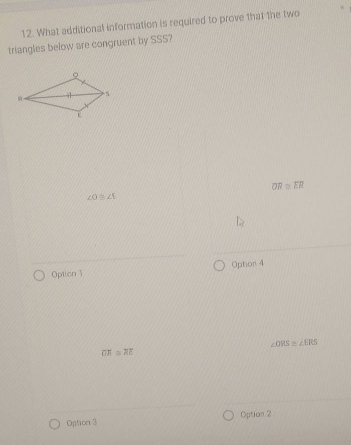 What additional information is required to prove that the two
triangles below are congruent by SSS?
overline OR≌ overline ER
∠ O≌ ∠ E
Option 1 Option 4
∠ ORS≌ ∠ ERS
overline OR≌ overline RE
Option 3 Option 2