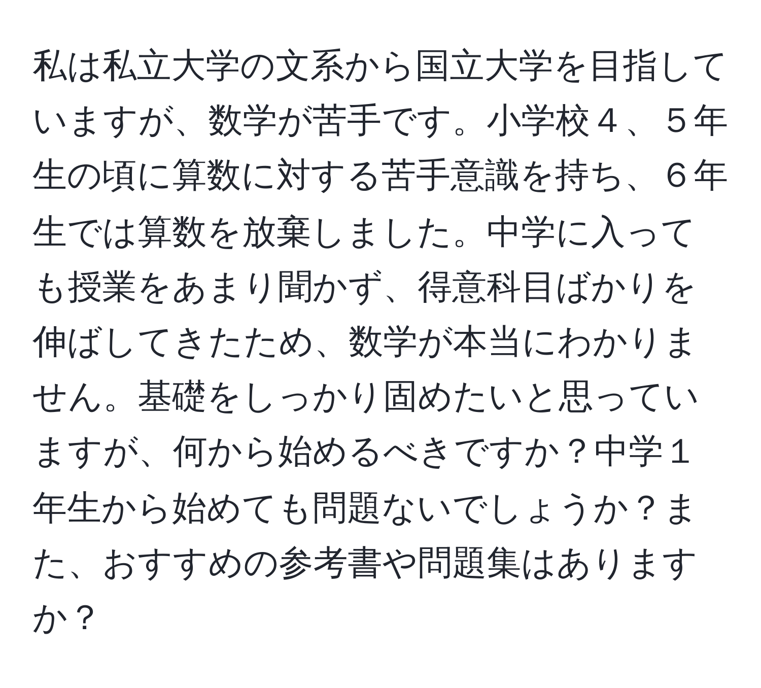 私は私立大学の文系から国立大学を目指していますが、数学が苦手です。小学校４、５年生の頃に算数に対する苦手意識を持ち、６年生では算数を放棄しました。中学に入っても授業をあまり聞かず、得意科目ばかりを伸ばしてきたため、数学が本当にわかりません。基礎をしっかり固めたいと思っていますが、何から始めるべきですか？中学１年生から始めても問題ないでしょうか？また、おすすめの参考書や問題集はありますか？